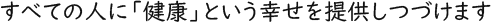 すべての人に「健康」という幸せを提供しつづけます