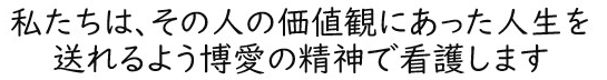 私たちはその人の価値観にあった人生を送れるよう博愛の精神で看護します